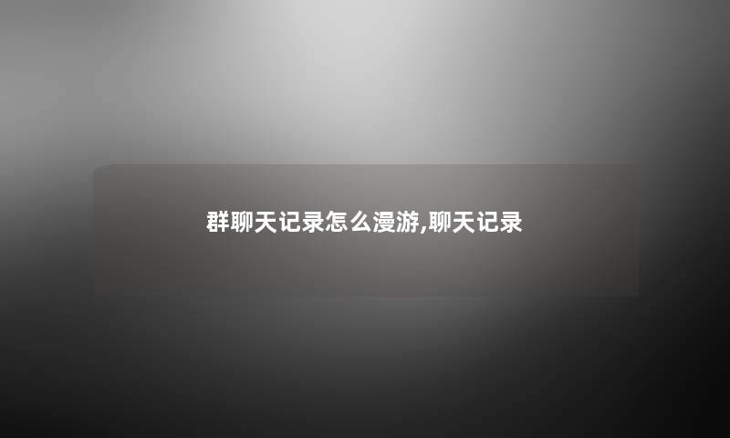 群聊天记录怎么漫游,聊天记录 群聊天记录怎么漫游,聊天记录