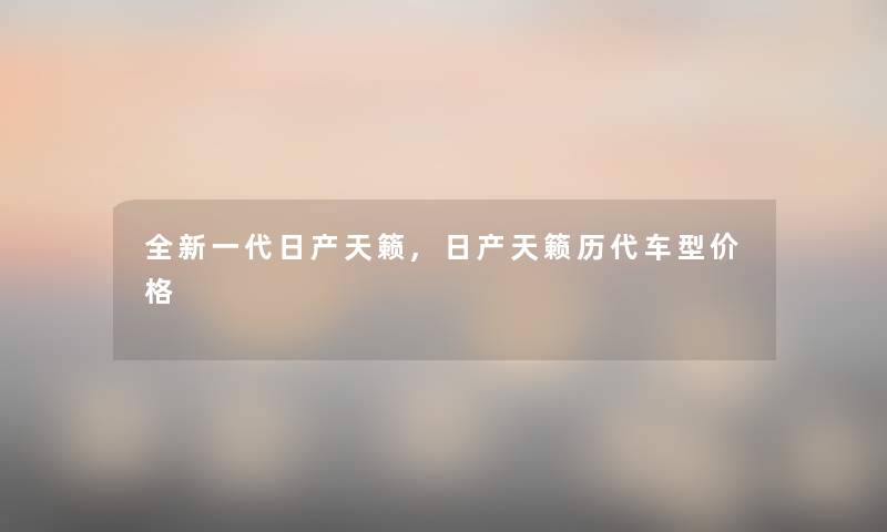 全新一代日产天籁,日产天籁历代车型价格 全新一代日产天籁,日产天籁历代车型价格