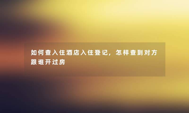如何查入住酒店入住登记,怎样查到对方跟谁开过房 如何查入住酒店入住登记,怎样查到对方跟谁开过房