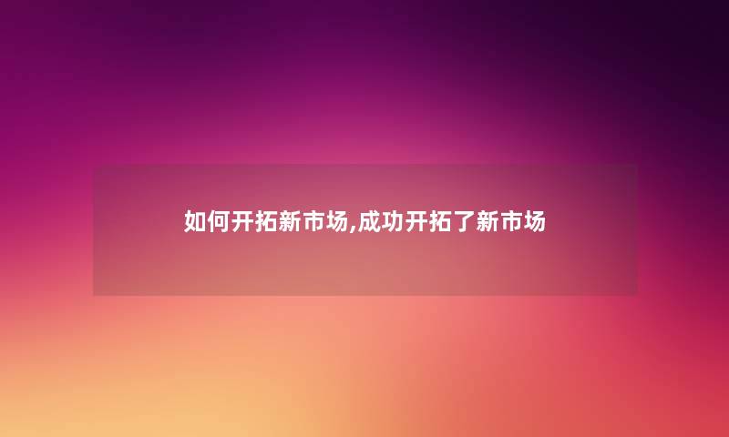 如何开拓新市场,成功开拓了新市场 如何开拓新市场,成功开拓了新市场