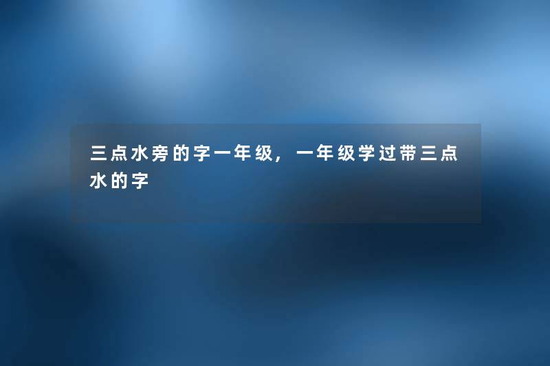 三点水旁的字一年级,一年级学过带三点水的字 三点水旁的字一年级,一年级学过带三点水的字