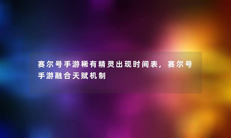 赛尔号手游稀有精灵出现时间表,赛尔号手游融合天赋机制 赛尔号手游稀有精灵出现时间表,赛尔号手游融合天赋机制