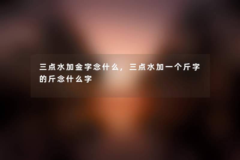 三点水加金字念什么,三点水加一个斤字的斤念什么字