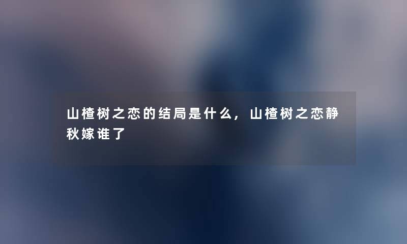 山楂树之恋的结局是什么,山楂树之恋静秋嫁谁了 山楂树之恋的结局是什么,山楂树之恋静秋嫁谁了