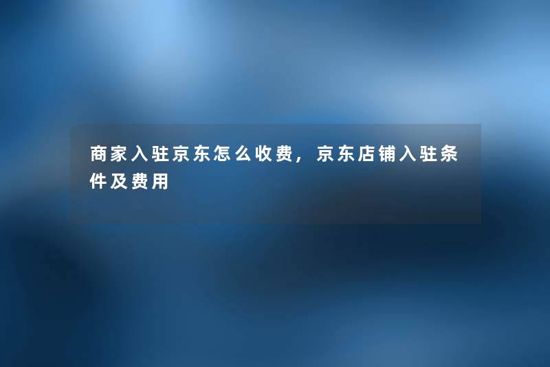 商家入驻京东怎么收费,京东店铺入驻条件及费用 商家入驻京东怎么收费,京东店铺入驻条件及费用