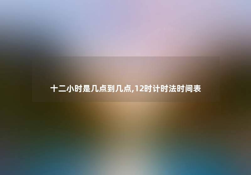 十二小时是几点到几点,12时计时法时间表 十二小时是几点到几点,12时计时法时间表