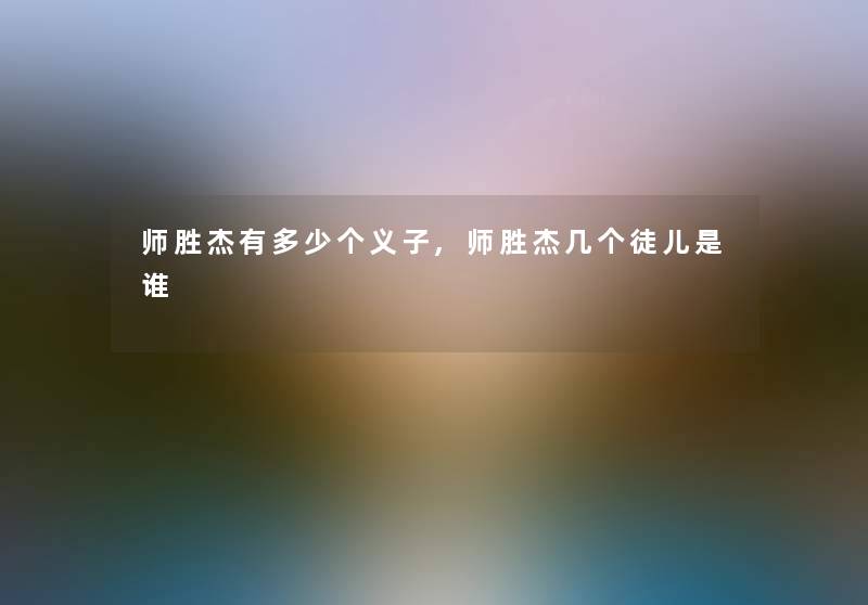 师胜杰有多少个义子,师胜杰几个徒儿是谁 师胜杰有多少个义子,师胜杰几个徒儿是谁