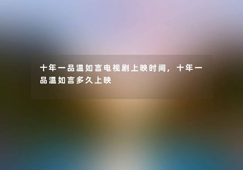 十年一品温如言电视剧上映时间,十年一品温如言多久上映 十年一品温如言电视剧上映时间,十年一品温如言多久上映