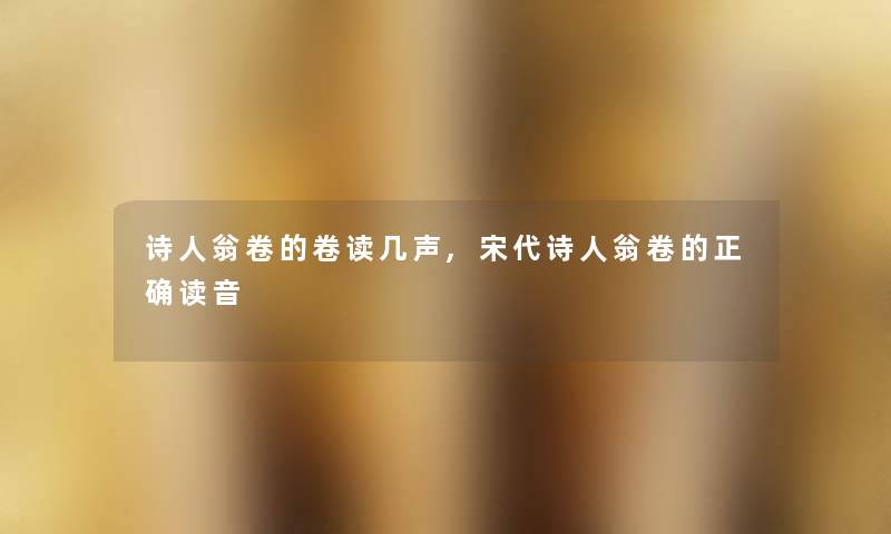 诗人翁卷的卷读几声,宋代诗人翁卷的正确读音 诗人翁卷的卷读几声,宋代诗人翁卷的正确读音