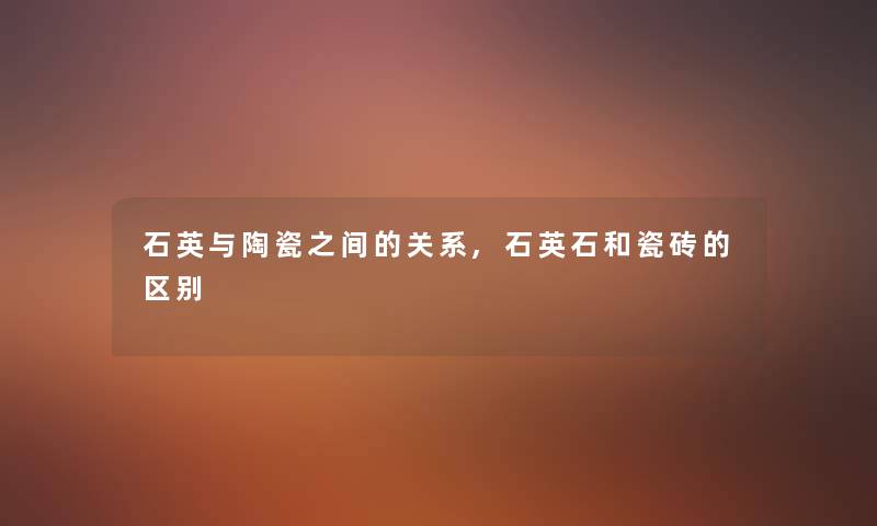 石英与陶瓷之间的关系,石英石和瓷砖的区别 石英与陶瓷之间的关系,石英石和瓷砖的区别