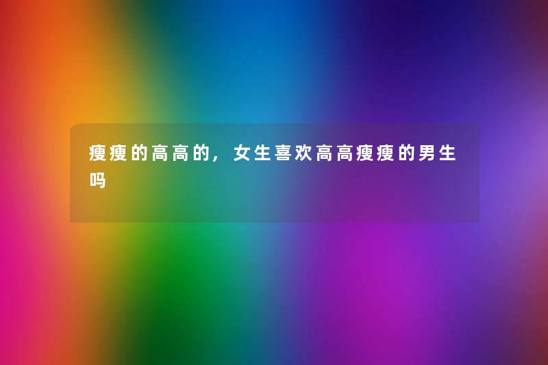 瘦瘦的高高的,女生喜欢高高瘦瘦的男生吗 瘦瘦的高高的,女生喜欢高高瘦瘦的男生吗