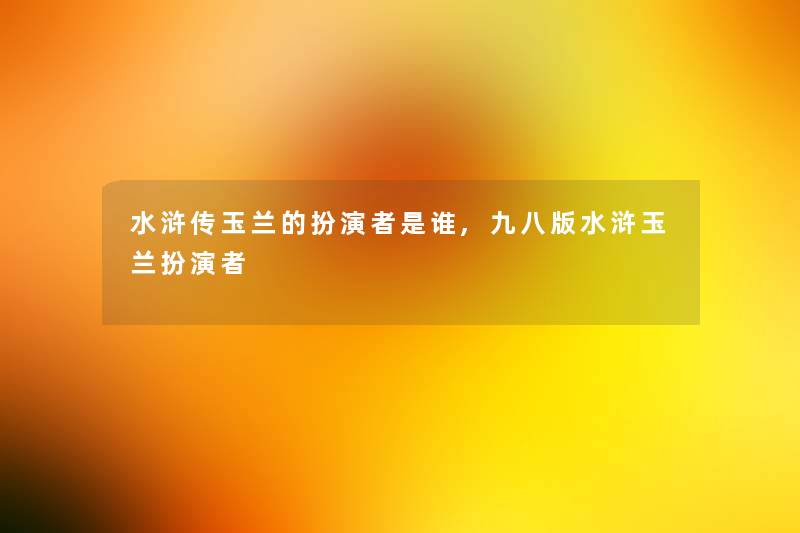 水浒传玉兰的扮演者是谁,九八版水浒玉兰扮演者 水浒传玉兰的扮演者是谁,九八版水浒玉兰扮演者