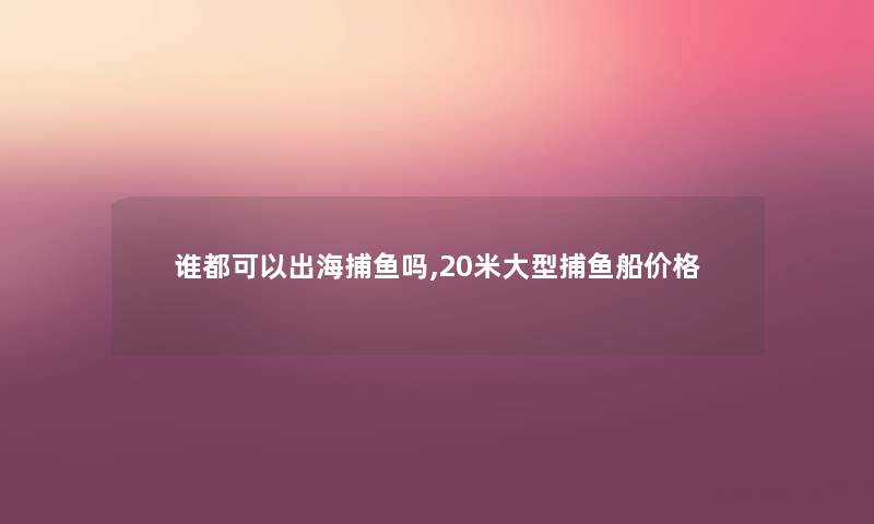 谁都可以出海捕鱼吗,20米大型捕鱼船价格 谁都可以出海捕鱼吗,20米大型捕鱼船价格