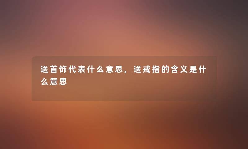 送首饰代表什么意思,送戒指的含义是什么意思 送首饰代表什么意思,送戒指的含义是什么意思