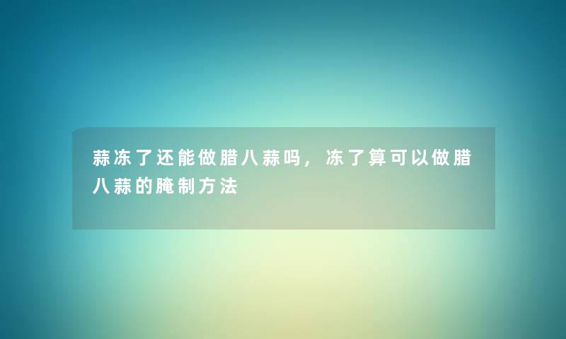 蒜冻了还能做腊八蒜吗,冻了算可以做腊八蒜的腌制方法 蒜冻了还能做腊八蒜吗,冻了算可以做腊八蒜的腌制方法