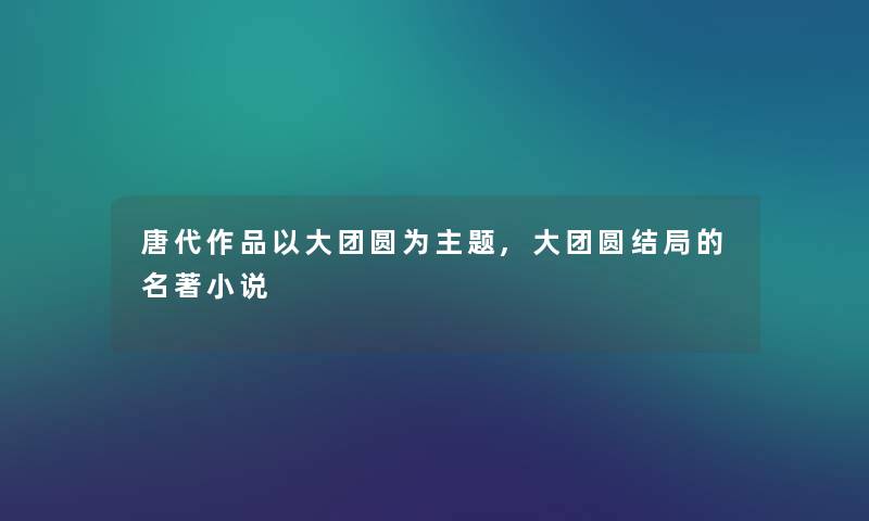 唐代作品以大团圆为主题,大团圆结局的名著小说 唐代作品以大团圆为主题,大团圆结局的名著小说