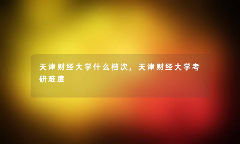 天津财经大学什么档次,天津财经大学考研难度 天津财经大学什么档次,天津财经大学考研难度