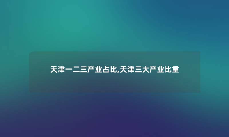 天津一二三产业占比,天津三大产业比重 天津一二三产业占比,天津三大产业比重
