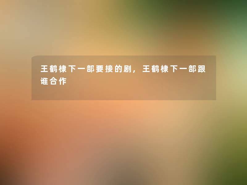 王鹤棣下一部要接的剧,王鹤棣下一部跟谁合作 王鹤棣下一部要接的剧,王鹤棣下一部跟谁合作