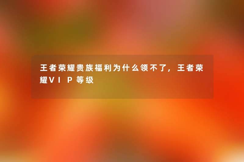 王者荣耀贵族福利为什么领不了,王者荣耀VIP等级 王者荣耀贵族福利为什么领不了,王者荣耀VIP等级