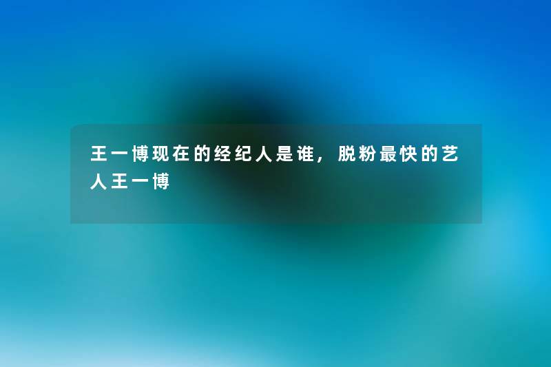 王一博的经纪人是谁,脱粉快的艺人王一博 王一博的经纪人是谁,脱粉快的艺人王一博