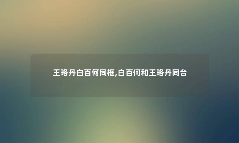 王珞丹白百何同框,白百何和王珞丹同台 王珞丹白百何同框,白百何和王珞丹同台