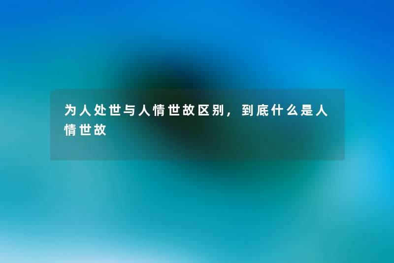 为人处世与人情世故区别,到底什么是人情世故 为人处世与人情世故区别,到底什么是人情世故