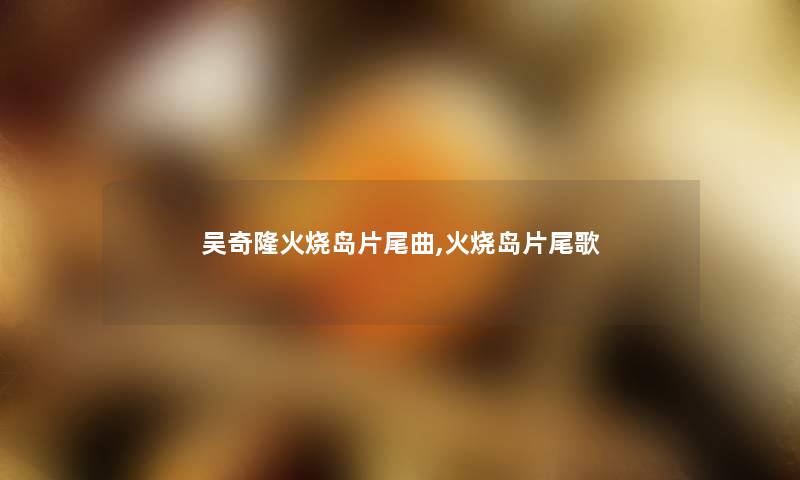 吴奇隆火烧岛片尾曲,火烧岛片尾歌 吴奇隆火烧岛片尾曲,火烧岛片尾歌
