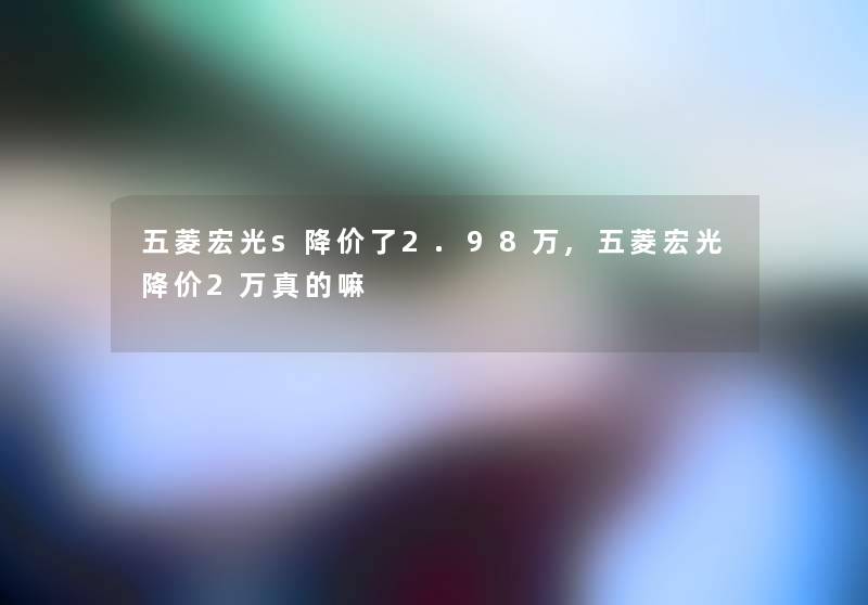 五菱宏光s降价了2.98万,五菱宏光降价2万真的嘛 五菱宏光s降价了2.98万,五菱宏光降价2万真的嘛