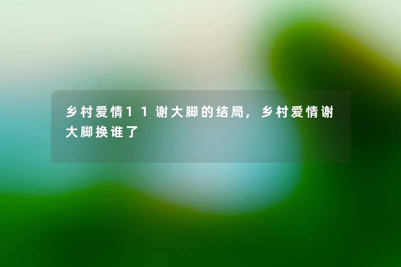 乡村爱情11谢大脚的结局,乡村爱情谢大脚换谁了