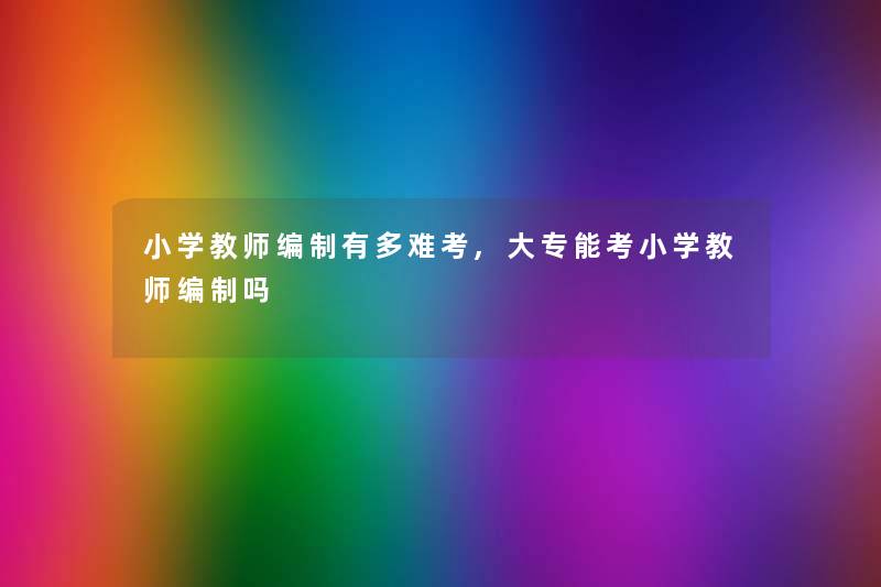小学教师编制有多难考,大专能考小学教师编制吗