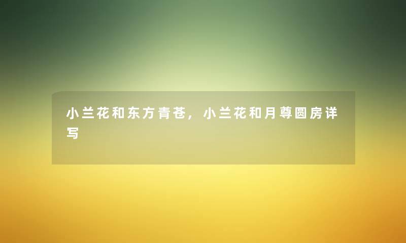 小兰花和东方青苍,小兰花和月尊圆房详写 小兰花和东方青苍,小兰花和月尊圆房详写