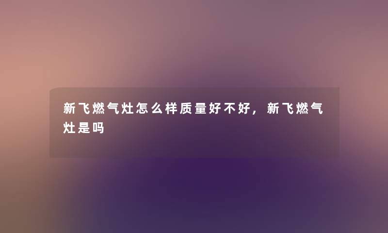 新飞燃气灶怎么样质量好不好,新飞燃气灶是吗 新飞燃气灶怎么样质量好不好,新飞燃气灶是吗