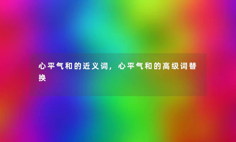 心平气和的近义词,心平气和的高级词替换 心平气和的近义词,心平气和的高级词替换