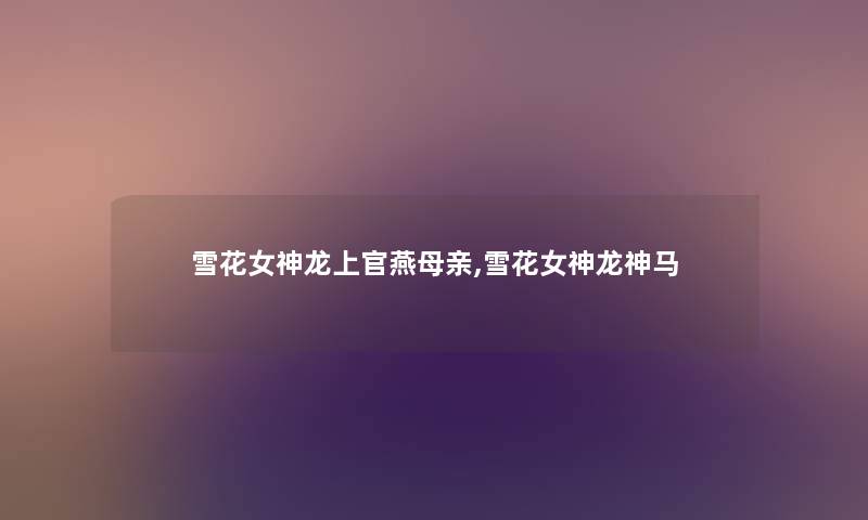 雪花女神龙上官燕母亲,雪花女神龙神马 雪花女神龙上官燕母亲,雪花女神龙神马