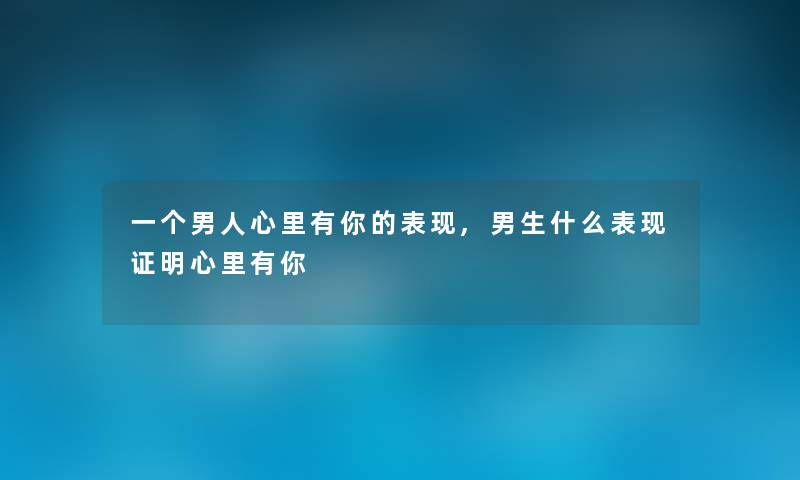 一个男人心里有你的表现,男生什么表现证明心里有你 一个男人心里有你的表现,男生什么表现证明心里有你