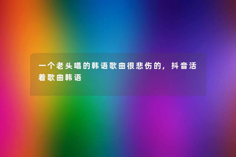 一个老头唱的韩语歌曲很悲伤的,抖音活着歌曲韩语 一个老头唱的韩语歌曲很悲伤的,抖音活着歌曲韩语