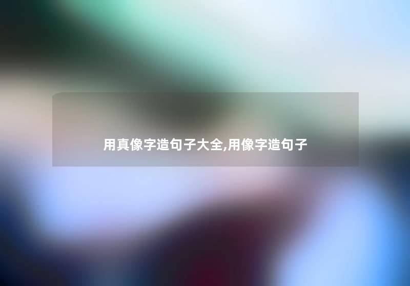 用真像字造句子大全,用像字造句子 用真像字造句子大全,用像字造句子