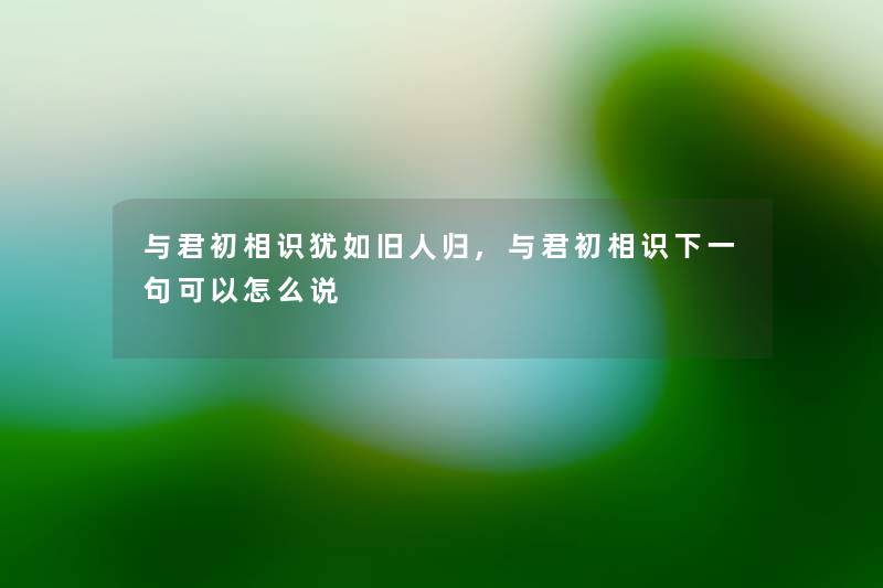 与君初相识犹如旧人归,与君初相识下一句可以怎么说 与君初相识犹如旧人归,与君初相识下一句可以怎么说