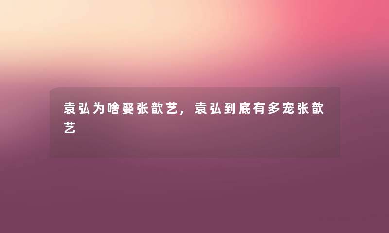 袁弘为啥娶张歆艺,袁弘到底有多宠张歆艺 袁弘为啥娶张歆艺,袁弘到底有多宠张歆艺