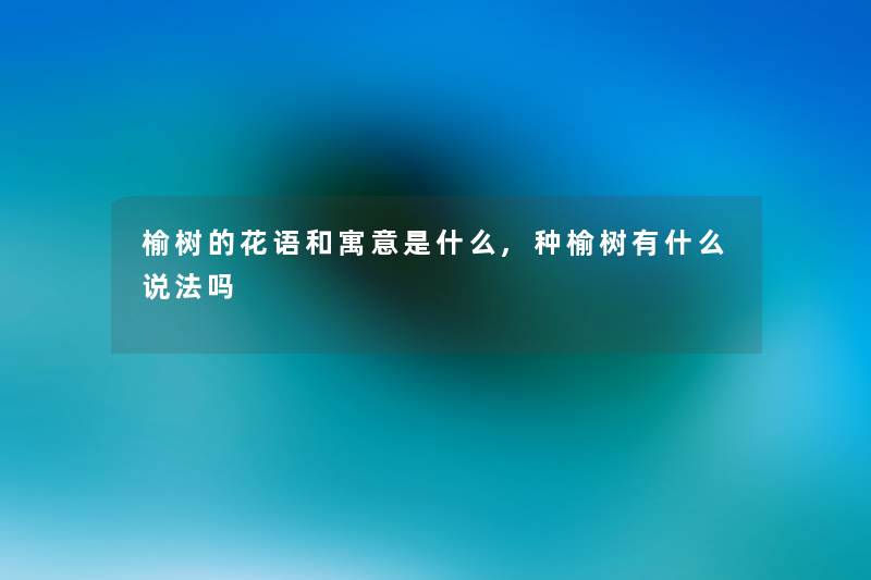 榆树的花语和寓意是什么,种榆树有什么说法吗