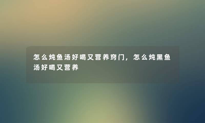怎么炖鱼汤好喝又营养窍门,怎么炖黑鱼汤好喝又营养 怎么炖鱼汤好喝又营养窍门,怎么炖黑鱼汤好喝又营养