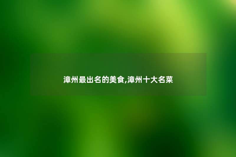 漳州出名的美食,漳州一些名菜 漳州出名的美食,漳州一些名菜