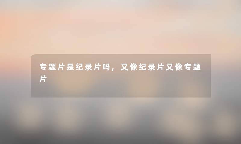 专题片是纪录片吗,又像纪录片又像专题片 专题片是纪录片吗,又像纪录片又像专题片