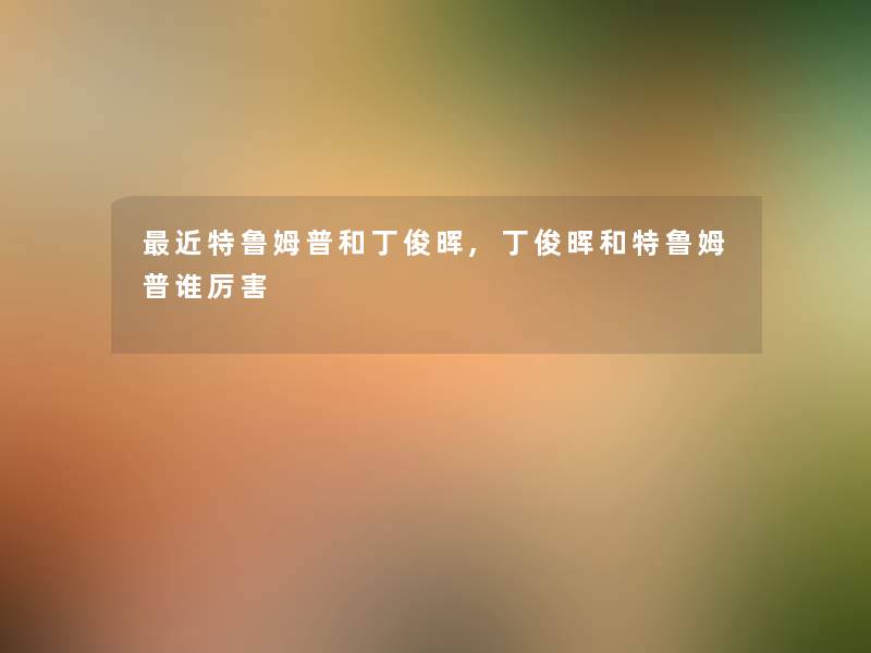 近特鲁姆普和丁俊晖,丁俊晖和特鲁姆普谁厉害 近特鲁姆普和丁俊晖,丁俊晖和特鲁姆普谁厉害