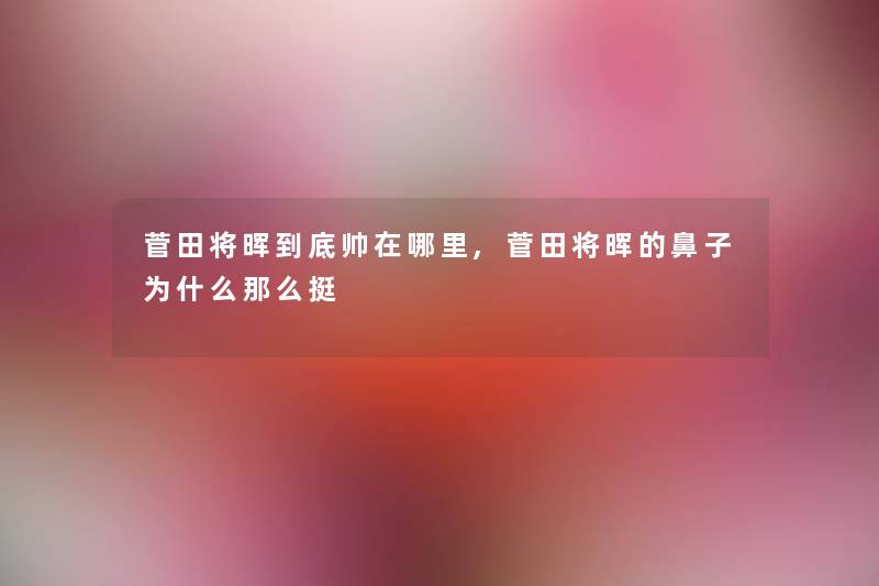 菅田将晖到底帅在哪里,菅田将晖的鼻子为什么那么挺 菅田将晖到底帅在哪里,菅田将晖的鼻子为什么那么挺