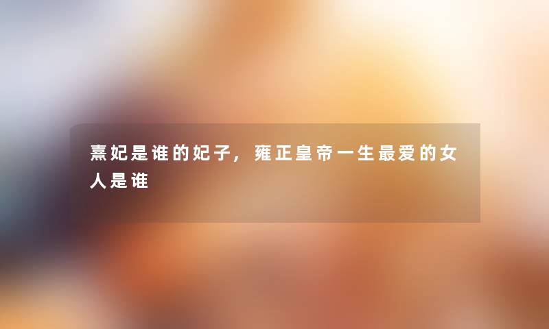 熹妃是谁的妃子,雍正皇帝一生爱的女人是谁 熹妃是谁的妃子,雍正皇帝一生爱的女人是谁