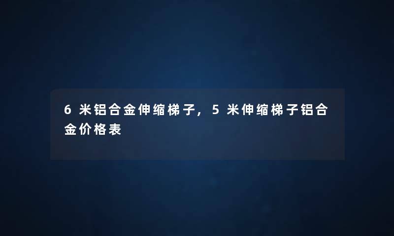 6米铝合金伸缩梯子,5米伸缩梯子铝合金价格表 6米铝合金伸缩梯子,5米伸缩梯子铝合金价格表