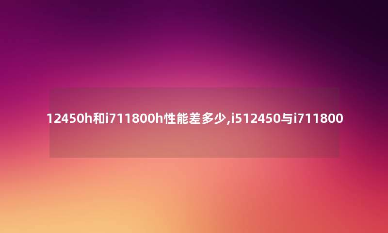 12450h和i711800h性能差多少,i512450与i711800 12450h和i711800h性能差多少,i512450与i711800