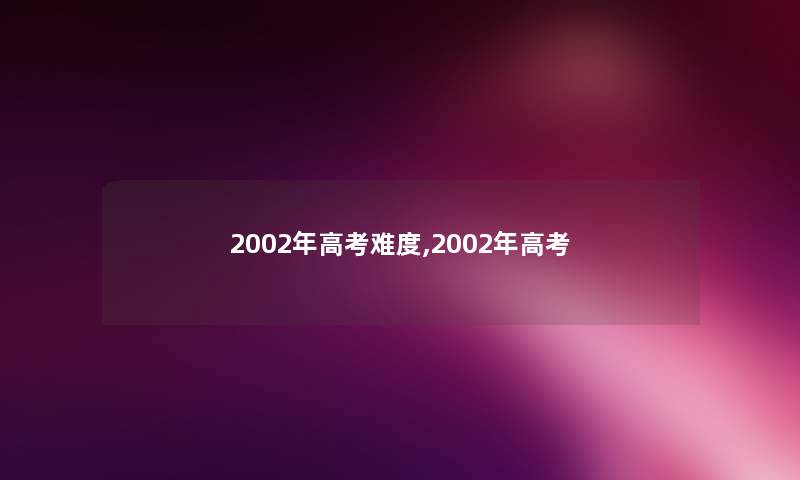 2002年高考难度,2002年高考 2002年高考难度,2002年高考